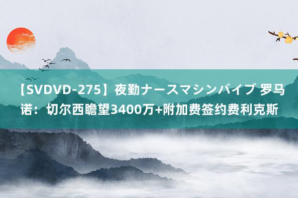 【SVDVD-275】夜勤ナースマシンバイブ 罗马诺：切尔西瞻望3400万+附加费签约费利克斯