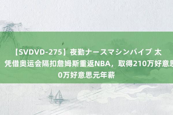 【SVDVD-275】夜勤ナースマシンバイブ 太励志了，凭借奥运会隔扣詹姆斯重返NBA，取得210万好意思元年薪