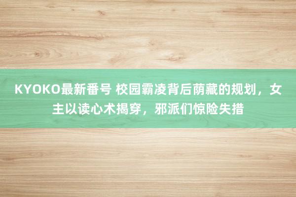 KYOKO最新番号 校园霸凌背后荫藏的规划，女主以读心术揭穿，邪派们惊险失措