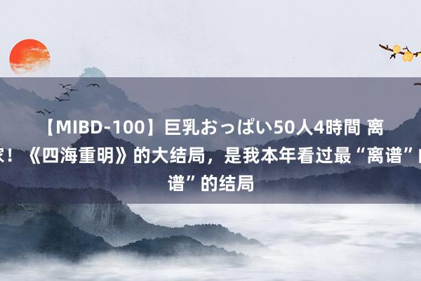 【MIBD-100】巨乳おっぱい50人4時間 离谱到家！《四海重明》的大结局，是我本年看过最“离谱”的结局