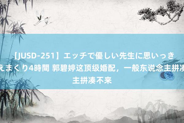 【JUSD-251】エッチで優しい先生に思いっきり甘えまくり4時間 郭碧婷这顶级婚配，一般东说念主拼凑不来