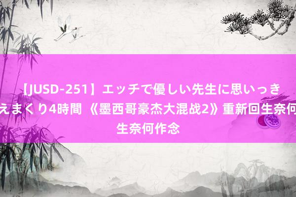 【JUSD-251】エッチで優しい先生に思いっきり甘えまくり4時間 《墨西哥豪杰大混战2》重新回生奈何作念