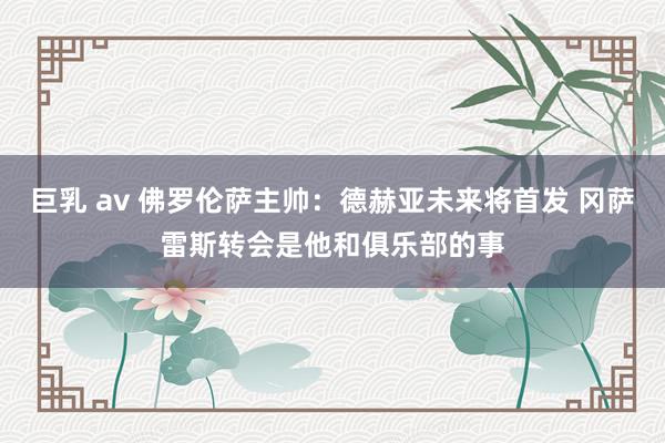 巨乳 av 佛罗伦萨主帅：德赫亚未来将首发 冈萨雷斯转会是他和俱乐部的事