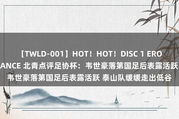 【TWLD-001】HOT！HOT！DISC 1 ERO-BODY BURNING DANCE 北青点评足协杯：韦世豪落第国足后表露活跃 泰山队缓缓走出低谷