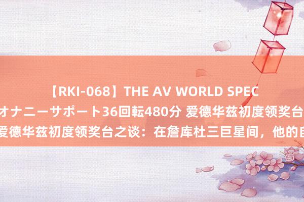 【RKI-068】THE AV WORLD SPECIAL あなただけに 最高のオナニーサポート36回転480分 爱德华兹初度领奖台之谈：在詹库杜三巨星间，他的自我独白