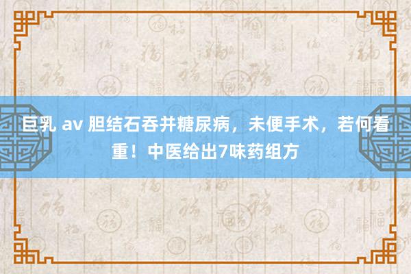 巨乳 av 胆结石吞并糖尿病，未便手术，若何看重！中医给出7味药组方