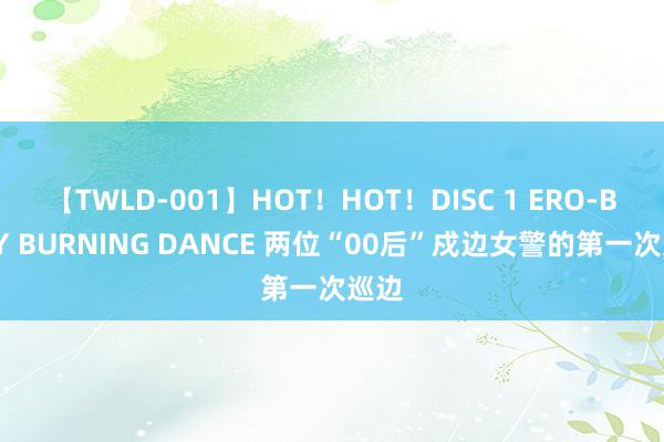 【TWLD-001】HOT！HOT！DISC 1 ERO-BODY BURNING DANCE 两位“00后”戍边女警的第一次巡边