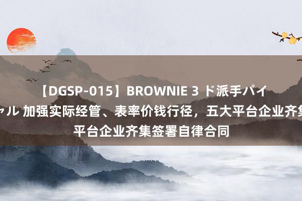 【DGSP-015】BROWNIE 3 ド派手パイパン強め黒ギャル 加强实际经管、表率价钱行径，五大平台企业齐集签署自律合同