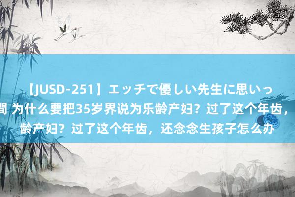 【JUSD-251】エッチで優しい先生に思いっきり甘えまくり4時間 为什么要把35岁界说为乐龄产妇？过了这个年齿，还念念生孩子怎么办