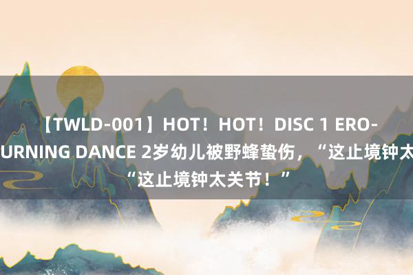 【TWLD-001】HOT！HOT！DISC 1 ERO-BODY BURNING DANCE 2岁幼儿被野蜂蛰伤，“这止境钟太关节！”