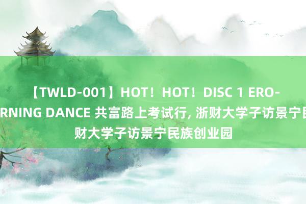 【TWLD-001】HOT！HOT！DISC 1 ERO-BODY BURNING DANCE 共富路上考试行, 浙财大学子访景宁民族创业园