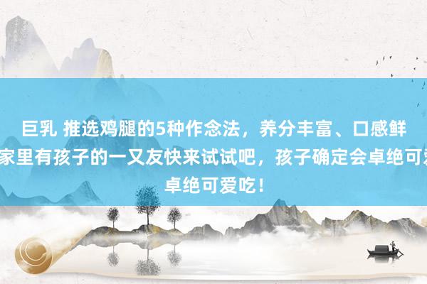 巨乳 推选鸡腿的5种作念法，养分丰富、口感鲜活，家里有孩子的一又友快来试试吧，孩子确定会卓绝可爱吃！