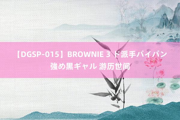 【DGSP-015】BROWNIE 3 ド派手パイパン強め黒ギャル 游历世间