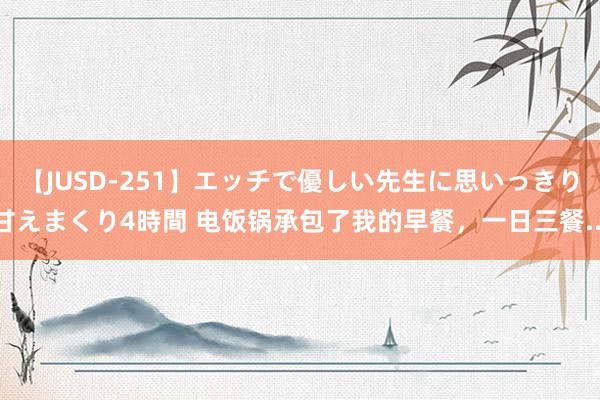 【JUSD-251】エッチで優しい先生に思いっきり甘えまくり4時間 电饭锅承包了我的早餐，一日三餐...