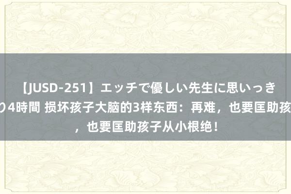 【JUSD-251】エッチで優しい先生に思いっきり甘えまくり4時間 损坏孩子大脑的3样东西：再难，也要匡助孩子从小根绝！