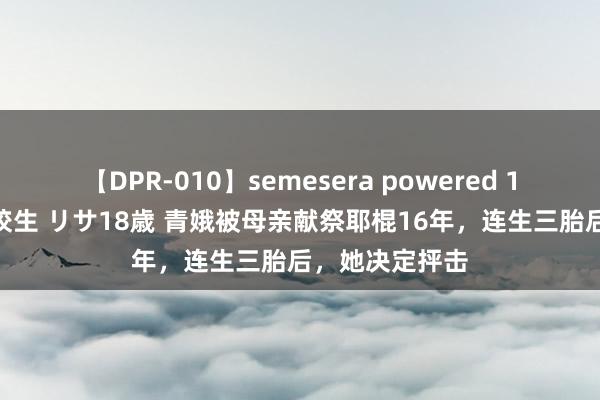 【DPR-010】semesera powered 10 ギャル女痴校生 リサ18歳 青娥被母亲献祭耶棍16年，连生三胎后，她决定抨击