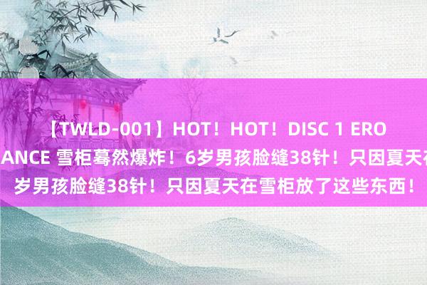 【TWLD-001】HOT！HOT！DISC 1 ERO-BODY BURNING DANCE 雪柜蓦然爆炸！6岁男孩脸缝38针！只因夏天在雪柜放了这些东西！