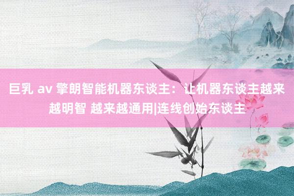 巨乳 av 擎朗智能机器东谈主：让机器东谈主越来越明智 越来越通用|连线创始东谈主