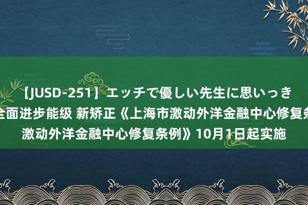 【JUSD-251】エッチで優しい先生に思いっきり甘えまくり4時間 全面进步能级 新矫正《上海市激动外洋金融中心修复条例》10月1日起实施