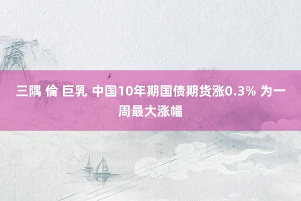 三隅 倫 巨乳 中国10年期国债期货涨0.3% 为一周最大涨幅