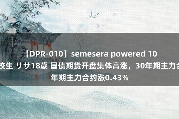 【DPR-010】semesera powered 10 ギャル女痴校生 リサ18歳 国债期货开盘集体高涨，30年期主力合约涨0.43%