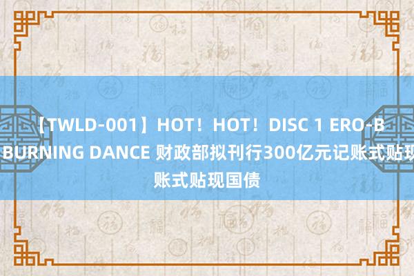 【TWLD-001】HOT！HOT！DISC 1 ERO-BODY BURNING DANCE 财政部拟刊行300亿元记账式贴现国债