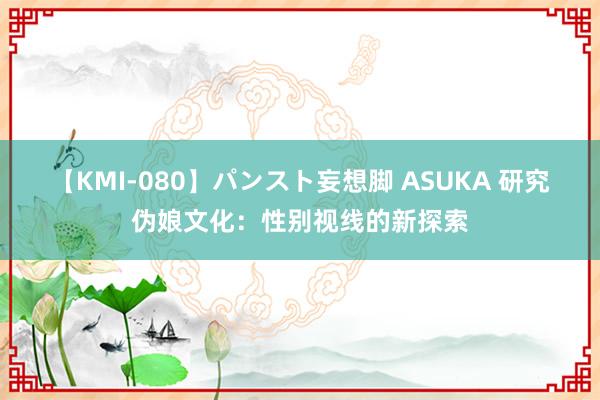 【KMI-080】パンスト妄想脚 ASUKA 研究伪娘文化：性别视线的新探索