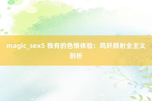 magic_sex5 独有的色情体验：鸡奸颜射全主义剖析