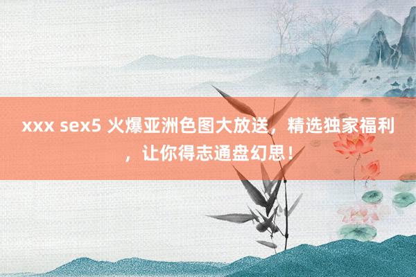 xxx sex5 火爆亚洲色图大放送，精选独家福利，让你得志通盘幻思！