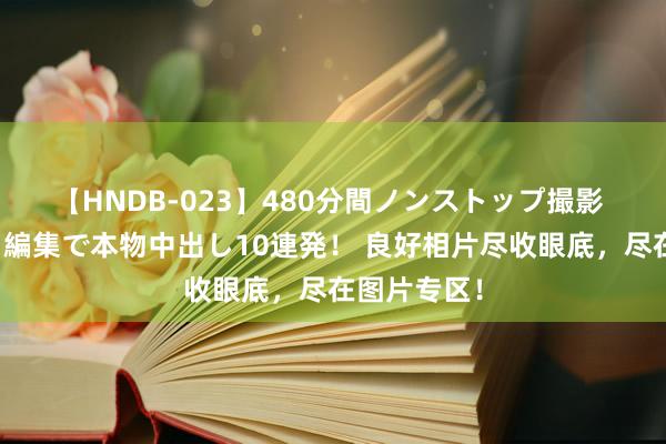 【HNDB-023】480分間ノンストップ撮影 ノーカット編集で本物中出し10連発！ 良好相片尽收眼底，尽在图片专区！