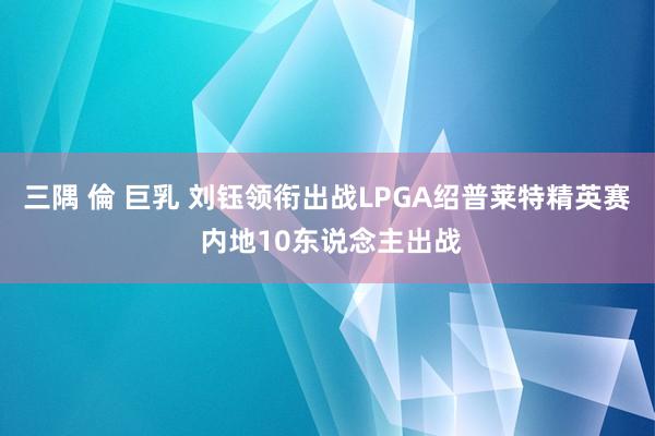 三隅 倫 巨乳 刘钰领衔出战LPGA绍普莱特精英赛 内地10东说念主出战