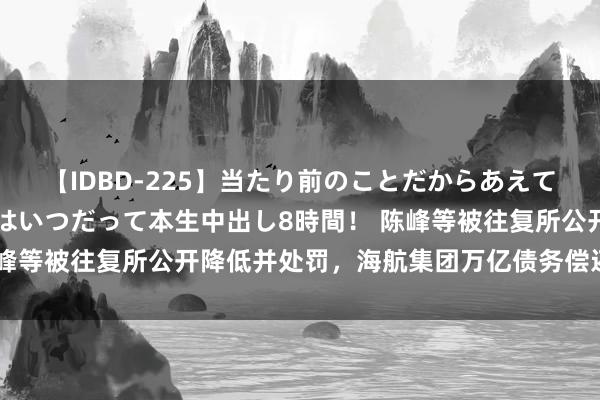 【IDBD-225】当たり前のことだからあえて言わなかったけど…IPはいつだって本生中出し8時間！ 陈峰等被往复所公开降低并处罚，海航集团万亿债务偿还弘扬若何