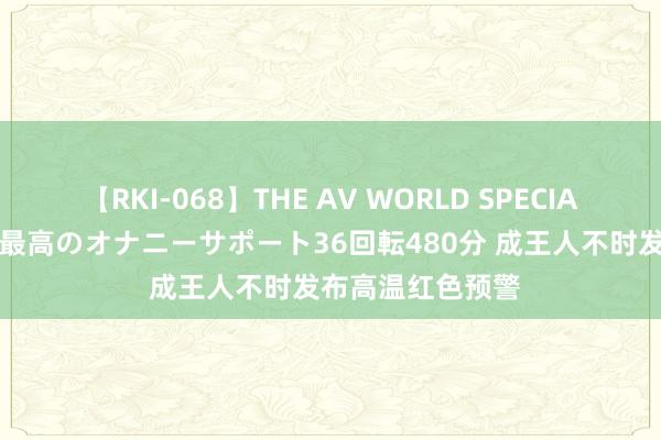 【RKI-068】THE AV WORLD SPECIAL あなただけに 最高のオナニーサポート36回転480分 成王人不时发布高温红色预警