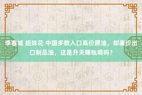 李春城 姐妹花 中国多数入口高价原油，却廉价出口制品油，这是升天赚吆喝吗？