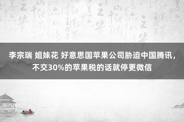 李宗瑞 姐妹花 好意思国苹果公司胁迫中国腾讯，不交30%的苹果税的话就停更微信