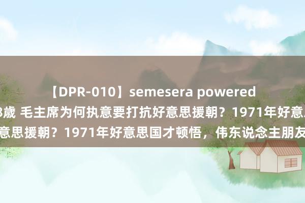 【DPR-010】semesera powered 10 ギャル女痴校生 リサ18歳 毛主席为何执意要打抗好意思援朝？1971年好意思国才顿悟，伟东说念主朋友知彼