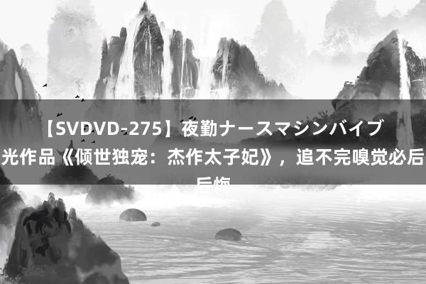 【SVDVD-275】夜勤ナースマシンバイブ 高光作品《倾世独宠：杰作太子妃》，追不完嗅觉必后悔