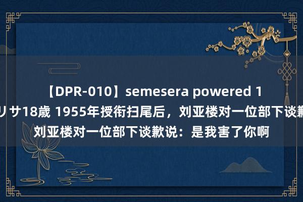 【DPR-010】semesera powered 10 ギャル女痴校生 リサ18歳 1955年授衔扫尾后，刘亚楼对一位部下谈歉说：是我害了你啊