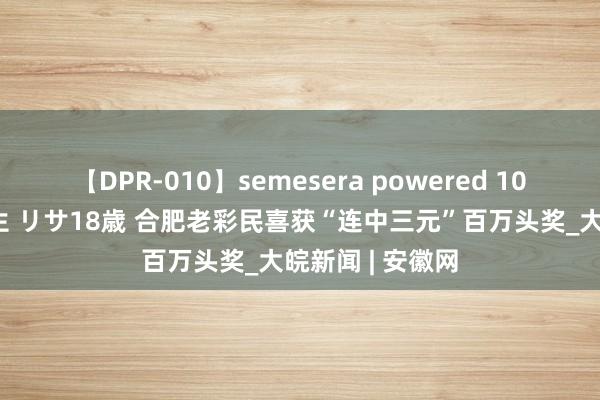 【DPR-010】semesera powered 10 ギャル女痴校生 リサ18歳 合肥老彩民喜获“连中三元”百万头奖_大皖新闻 | 安徽网