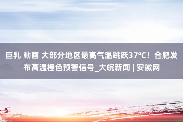 巨乳 動画 大部分地区最高气温跳跃37℃！合肥发布高温橙色预警信号_大皖新闻 | 安徽网