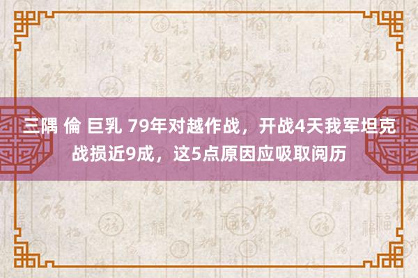 三隅 倫 巨乳 79年对越作战，开战4天我军坦克战损近9成，这5点原因应吸取阅历