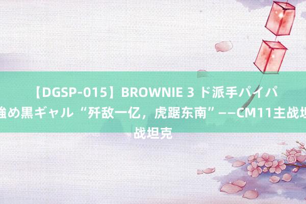 【DGSP-015】BROWNIE 3 ド派手パイパン強め黒ギャル “歼敌一亿，虎踞东南”——CM11主战坦克