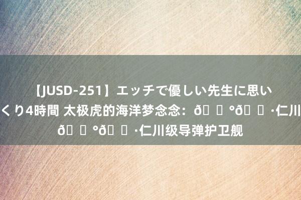 【JUSD-251】エッチで優しい先生に思いっきり甘えまくり4時間 太极虎的海洋梦念念：🇰🇷仁川级导弹护卫舰