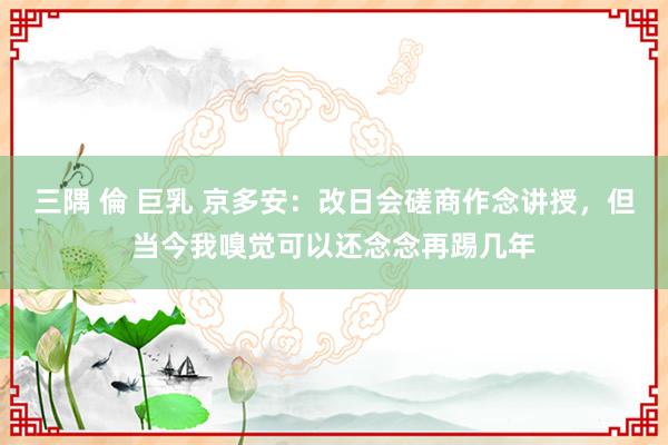 三隅 倫 巨乳 京多安：改日会磋商作念讲授，但当今我嗅觉可以还念念再踢几年